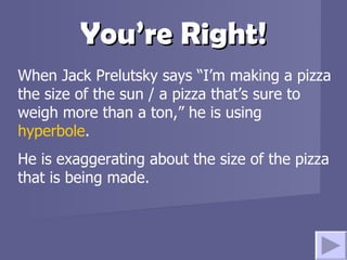 You’re Right! When Jack Prelutsky says “I’m making a pizza the size of the sun / a pizza that’s sure to weigh more than a ton,” he is using  hyperbole .  He is exaggerating about the size of the pizza that is being made.  