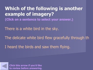 Which of the following is another example of imagery? (Click on a sentence to select your answer.) There is a white bird in the sky.   The delicate white bird flew gracefully through the blue sky.   I heard the birds and saw them flying. Click this arrow if you’d like to review before answering. 