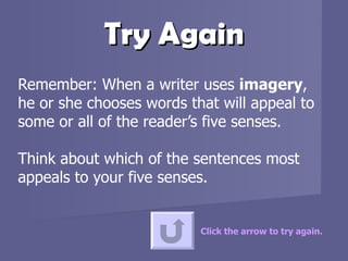 Try Again Remember: When a writer uses  imagery , he or she chooses words that will appeal to some or all of the reader’s five senses.  Think about which of the sentences most appeals to your five senses.  Click the arrow to try again. 