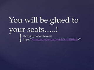 {
You will be glued to
your seats…..!
Or flying out of them 
https://www.youtube.com/watch?v=jN104uji--Y
 