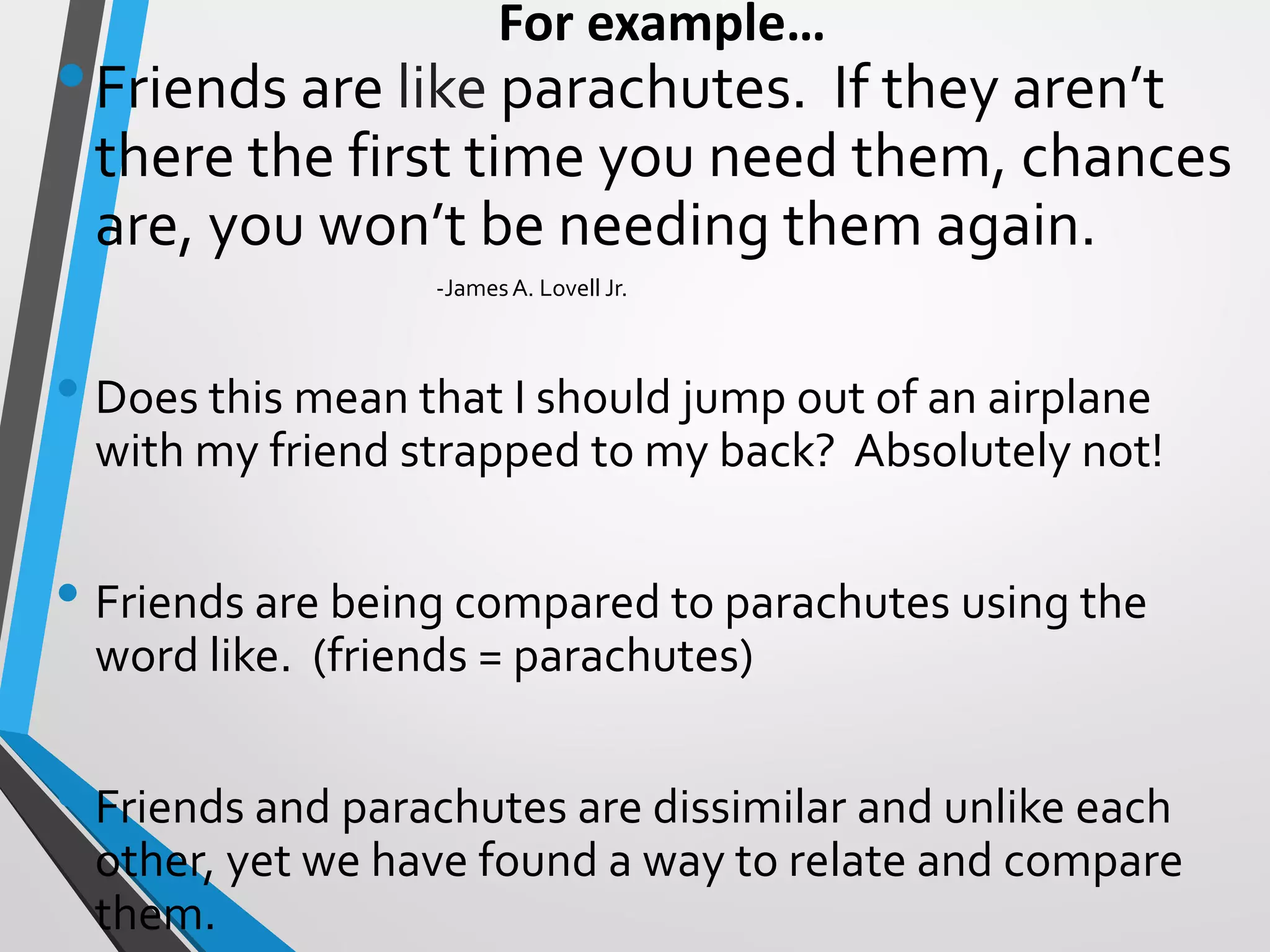 For example…
•Friends are like parachutes. If they aren’t
there the first time you need them, chances
are, you won’t be needing them again.
-JamesA. Lovell Jr.
• Does this mean that I should jump out of an airplane
with my friend strapped to my back? Absolutely not!
• Friends are being compared to parachutes using the
word like. (friends = parachutes)
• Friends and parachutes are dissimilar and unlike each
other, yet we have found a way to relate and compare
them.
 