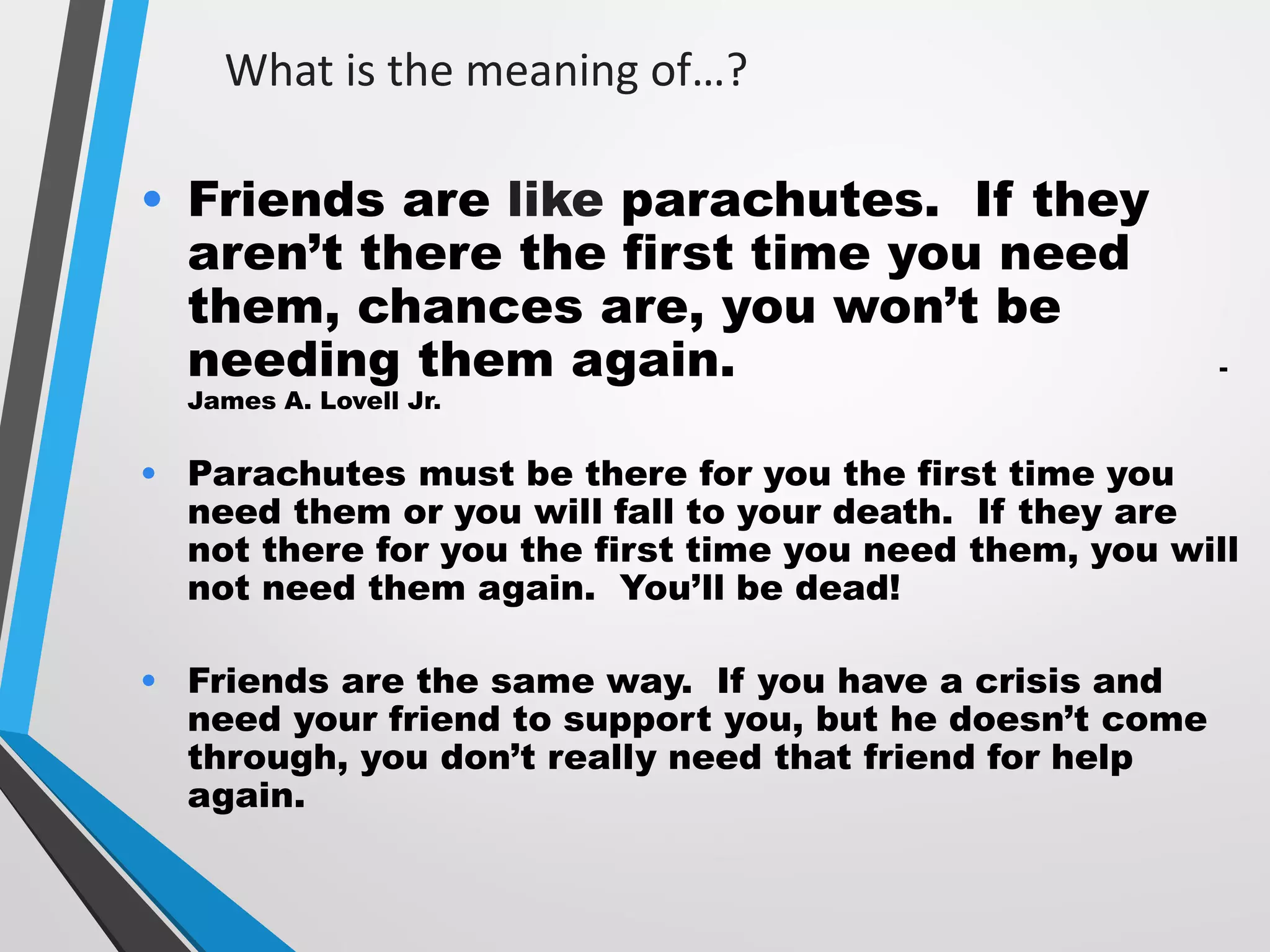What is the meaning of…?
• Friends are like parachutes. If they
aren’t there the first time you need
them, chances are, you won’t be
needing them again. -
James A. Lovell Jr.
• Parachutes must be there for you the first time you
need them or you will fall to your death. If they are
not there for you the first time you need them, you will
not need them again. You’ll be dead!
• Friends are the same way. If you have a crisis and
need your friend to support you, but he doesn’t come
through, you don’t really need that friend for help
again.
 