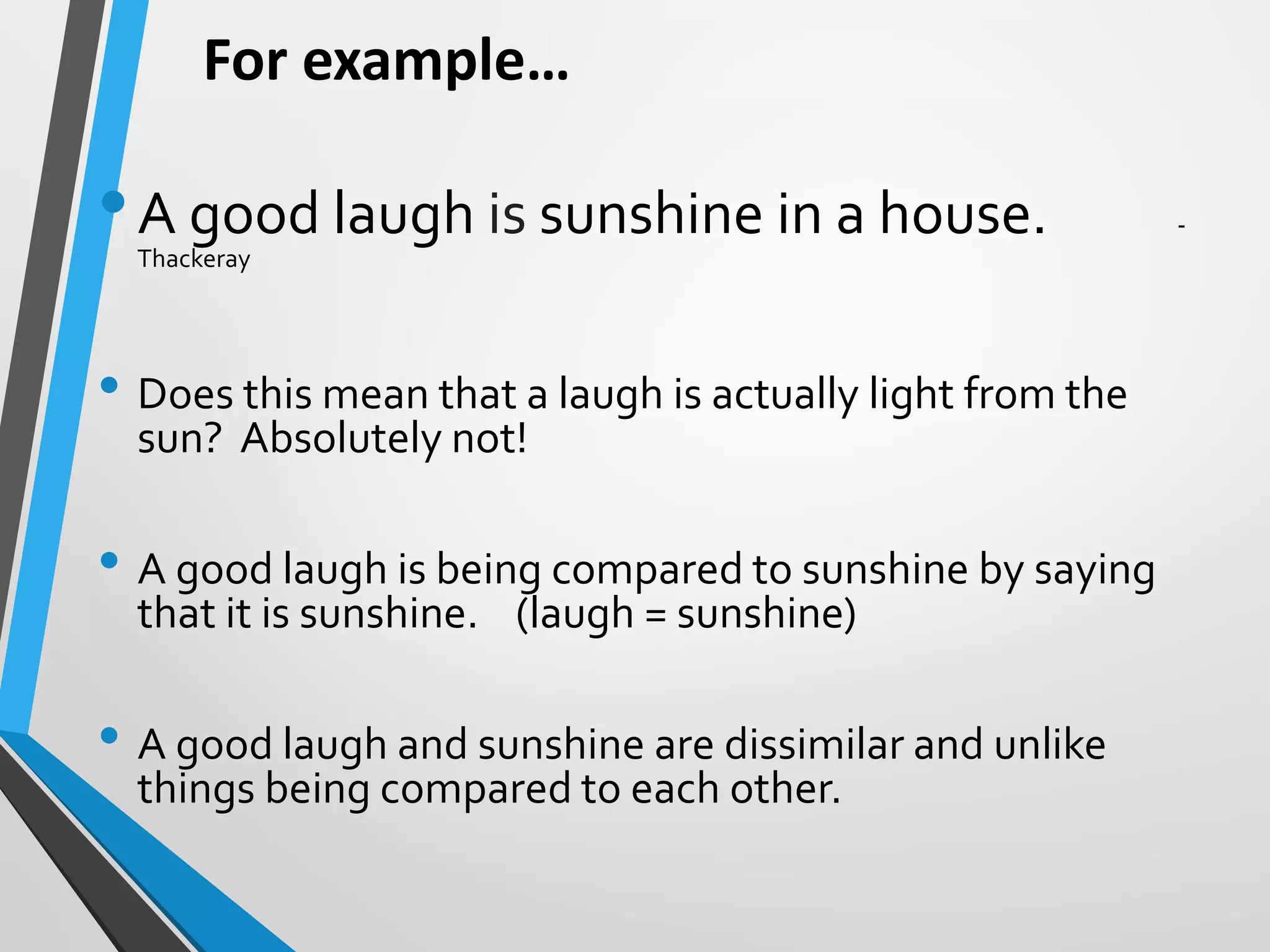 For example…
•A good laugh is sunshine in a house. -
Thackeray
• Does this mean that a laugh is actually light from the
sun? Absolutely not!
• A good laugh is being compared to sunshine by saying
that it is sunshine. (laugh = sunshine)
• A good laugh and sunshine are dissimilar and unlike
things being compared to each other.
 