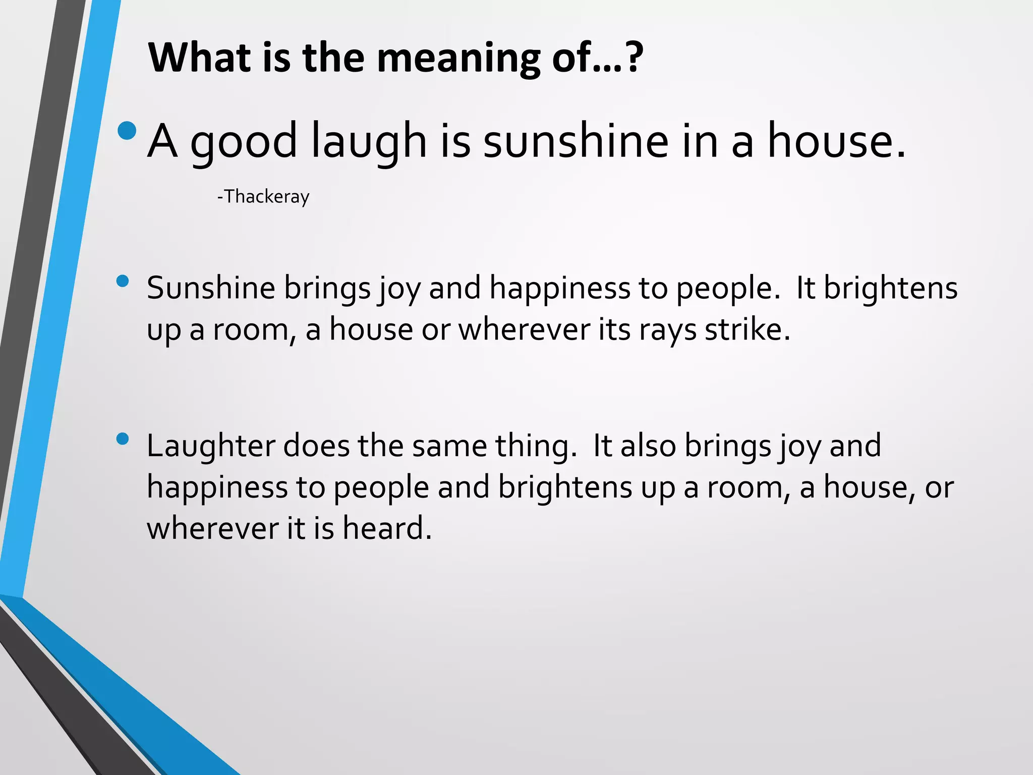 What is the meaning of…?
•A good laugh is sunshine in a house.
-Thackeray
• Sunshine brings joy and happiness to people. It brightens
up a room, a house or wherever its rays strike.
• Laughter does the same thing. It also brings joy and
happiness to people and brightens up a room, a house, or
wherever it is heard.
 