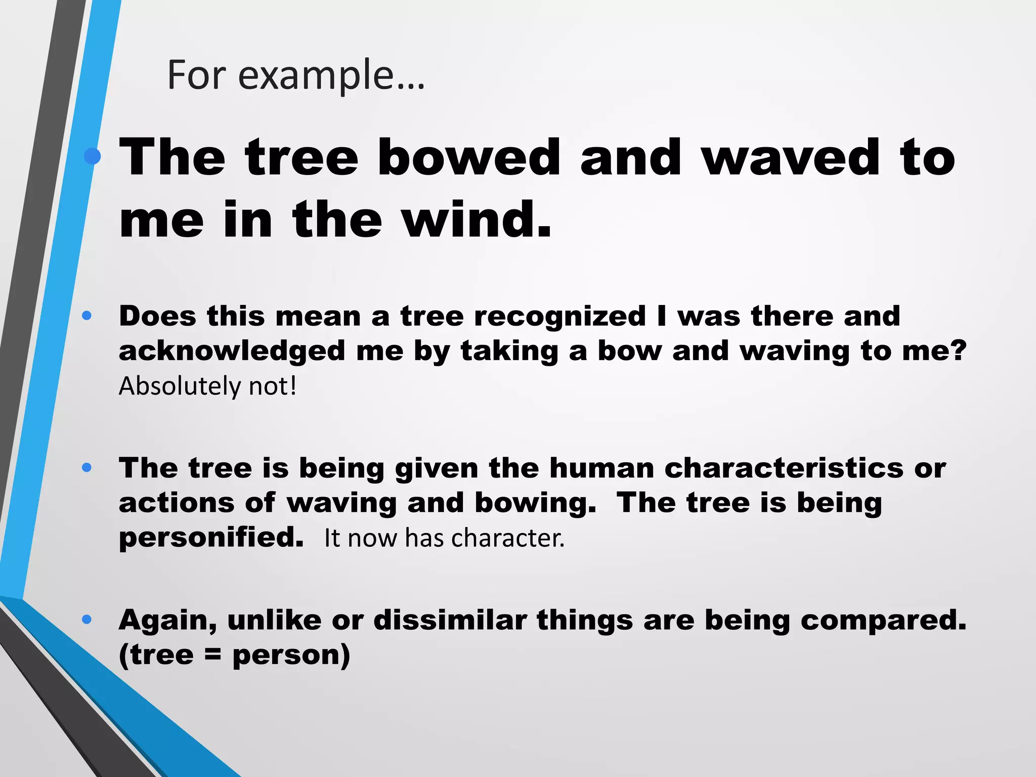 For example…
• The tree bowed and waved to
me in the wind.
• Does this mean a tree recognized I was there and
acknowledged me by taking a bow and waving to me?
Absolutely not!
• The tree is being given the human characteristics or
actions of waving and bowing. The tree is being
personified. It now has character.
• Again, unlike or dissimilar things are being compared.
(tree = person)
 