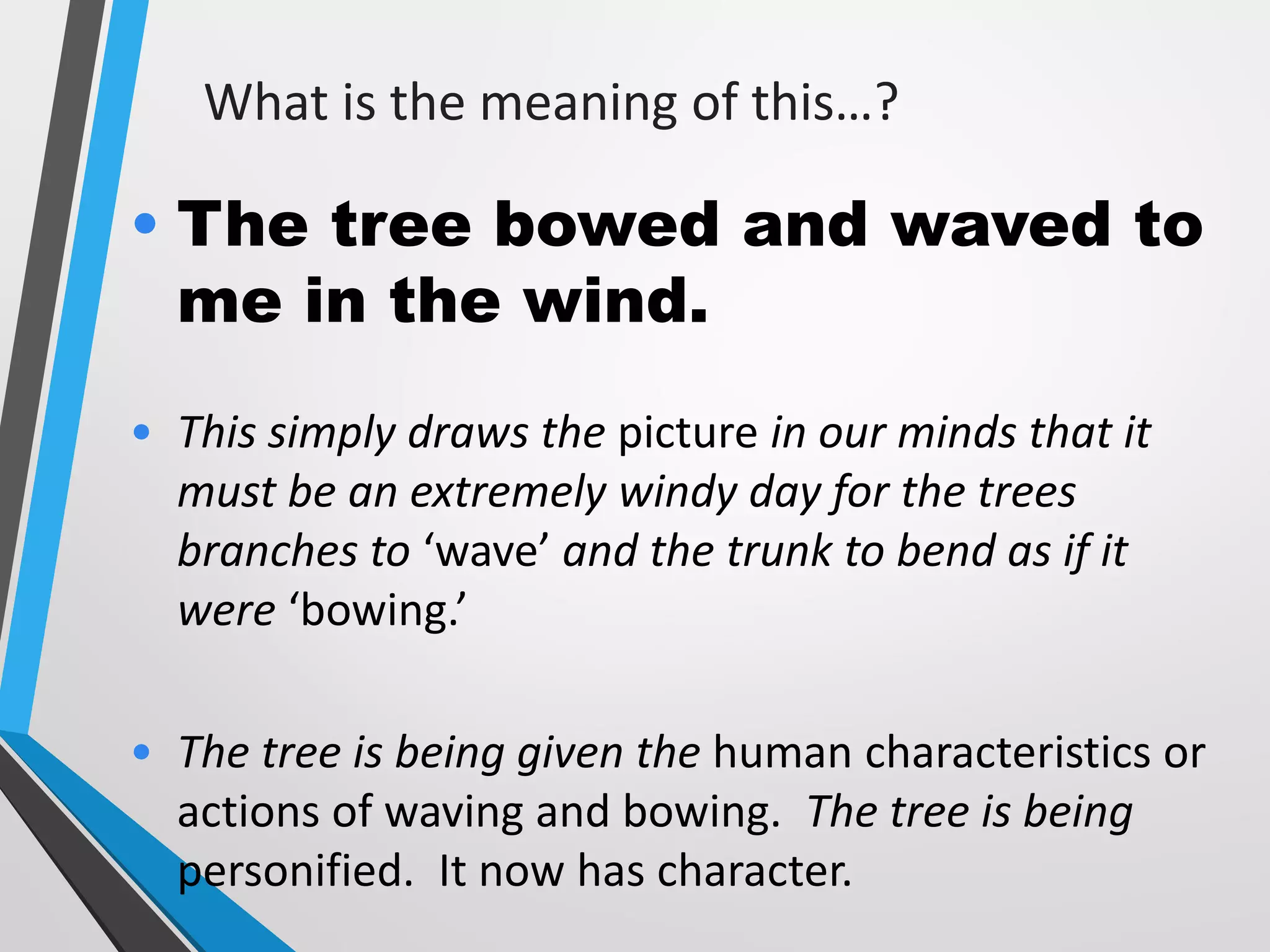 What is the meaning of this…?
• The tree bowed and waved to
me in the wind.
• This simply draws the picture in our minds that it
must be an extremely windy day for the trees
branches to ‘wave’ and the trunk to bend as if it
were ‘bowing.’
• The tree is being given the human characteristics or
actions of waving and bowing. The tree is being
personified. It now has character.
 