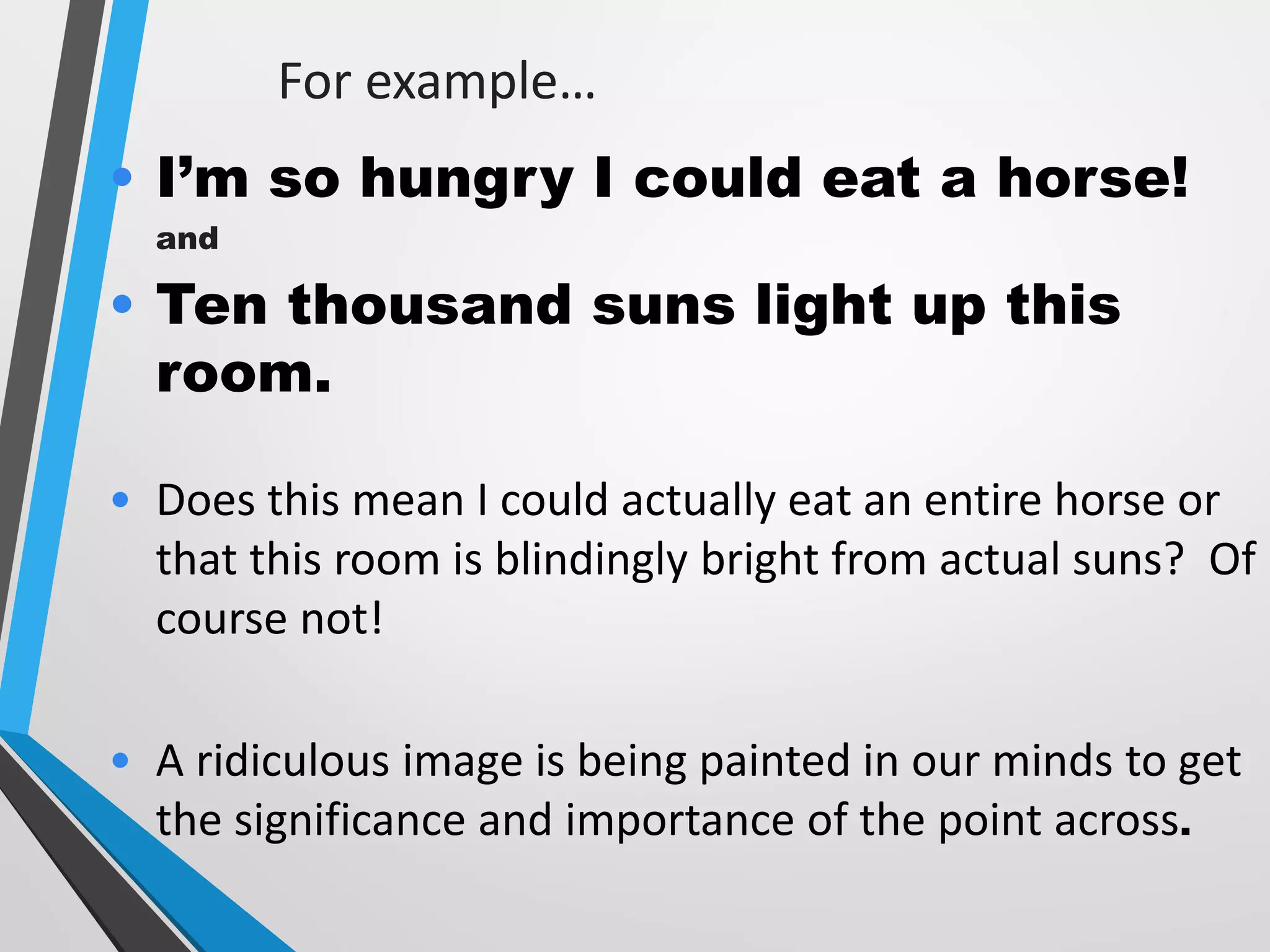For example…
• I’m so hungry I could eat a horse!
and
• Ten thousand suns light up this
room.
• Does this mean I could actually eat an entire horse or
that this room is blindingly bright from actual suns? Of
course not!
• A ridiculous image is being painted in our minds to get
the significance and importance of the point across.
 