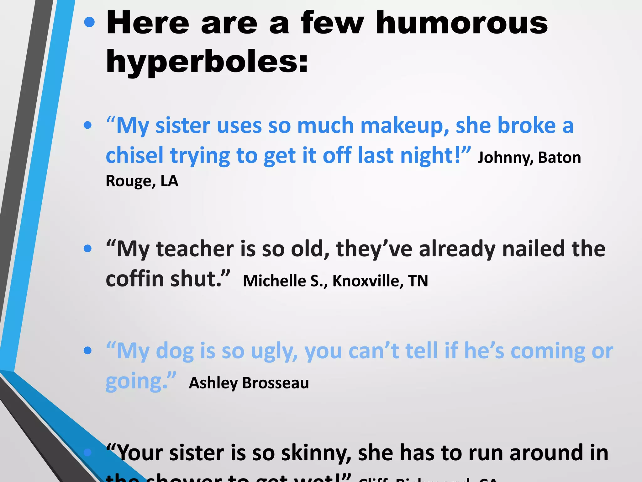 • Here are a few humorous
hyperboles:
• “My sister uses so much makeup, she broke a
chisel trying to get it off last night!” Johnny, Baton
Rouge, LA
• “My teacher is so old, they’ve already nailed the
coffin shut.” Michelle S., Knoxville, TN
• “My dog is so ugly, you can’t tell if he’s coming or
going.” Ashley Brosseau
• “Your sister is so skinny, she has to run around in
 