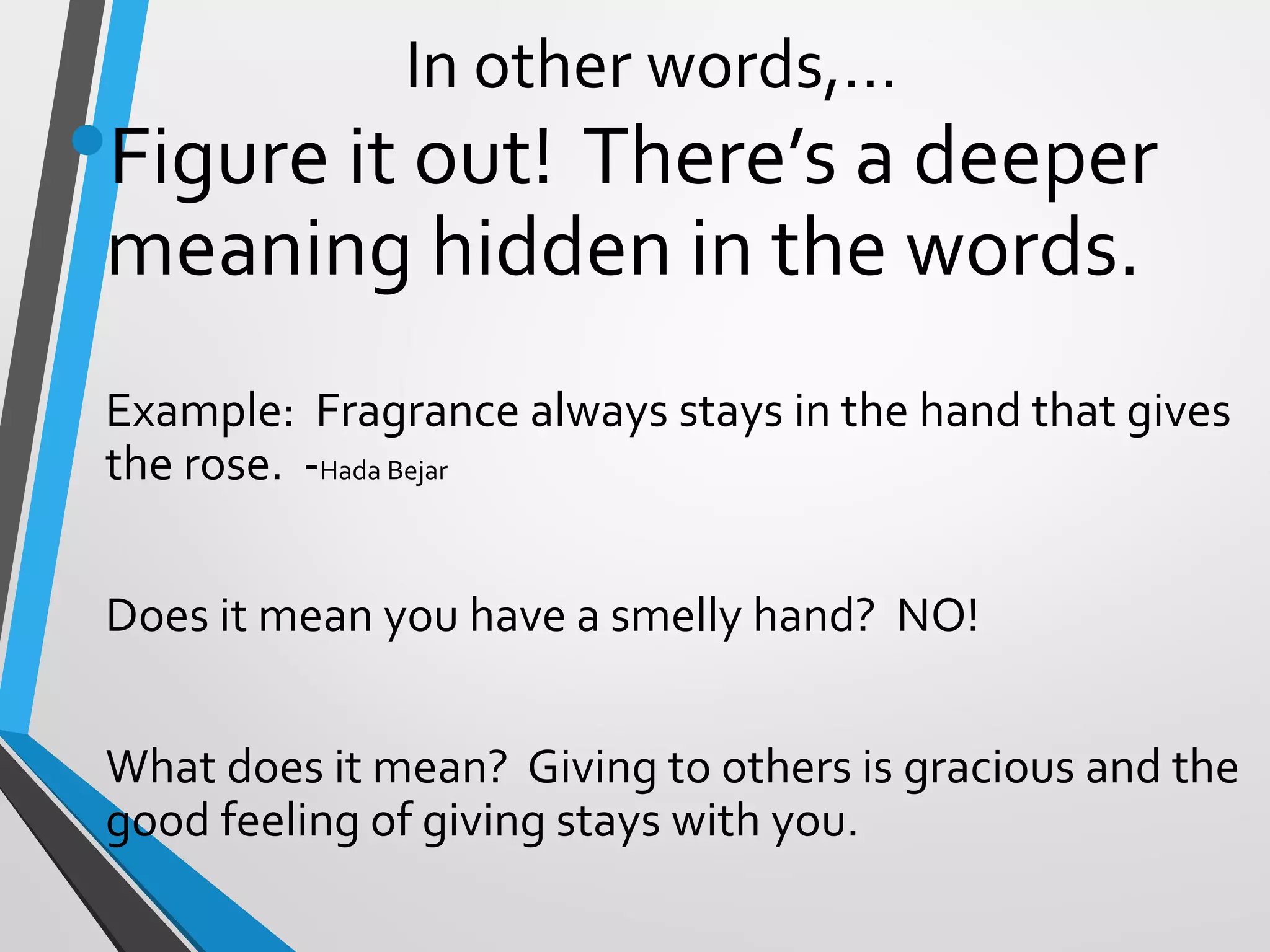 In other words,…
•Figure it out! There’s a deeper
meaning hidden in the words.
Example: Fragrance always stays in the hand that gives
the rose. -Hada Bejar
Does it mean you have a smelly hand? NO!
What does it mean? Giving to others is gracious and the
good feeling of giving stays with you.
 