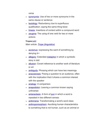versa
• synonymia: Use of two or more synonyms in the
same clause or sentence
• tautology: Redundancy due to superfluous
qualification; saying the same thing twice
• tmesis: Insertions of content within a compound word
• zeugma: The using of one verb for two or more
actions
Tropes[edit]
Main article: Trope (linguistics)
• accismus: expressing the want of something by
denying it[14]
• allegory: Extended metaphor in which a symbolic
story is told
• allusion: Covert reference to another work of literature
or art
• ambiguity: Phrasing which can have two meanings
• anacoenosis: Posing a question to an audience, often
with the implication that it shares a common interest
with the speaker
• analogy: A comparison
• anapodoton: Leaving a common known saying
unfinished
• antanaclasis: A form of pun in which a word is
repeated in two different senses
• anthimeria: Transformating a word's word class
• anthropomorphism: Ascribing human characteristics
to something that is not human, such as an animal or
 