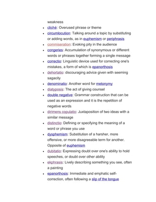 weakness
• cliché: Overused phrase or theme
• circumlocution: Talking around a topic by substituting
or adding words, as in euphemism or periphrasis
• commiseration: Evoking pity in the audience
• congeries: Accumulation of synonymous or different
words or phrases together forming a single message
• correctio: Linguistic device used for correcting one's
mistakes, a form of which is epanorthosis
• dehortatio: discouraging advice given with seeming
sagacity
• denominatio: Another word for metonymy
• diatyposis: The act of giving counsel
• double negative: Grammar construction that can be
used as an expression and it is the repetition of
negative words
• dirimens copulatio: Juxtaposition of two ideas with a
similar message
• distinctio: Defining or specifying the meaning of a
word or phrase you use
• dysphemism: Substitution of a harsher, more
offensive, or more disagreeable term for another.
Opposite of euphemism
• dubitatio: Expressing doubt over one's ability to hold
speeches, or doubt over other ability
• ekphrasis: Lively describing something you see, often
a painting
• epanorthosis: Immediate and emphatic self-
correction, often following a slip of the tongue
 