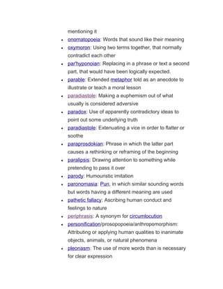 mentioning it
• onomatopoeia: Words that sound like their meaning
• oxymoron: Using two terms together, that normally
contradict each other
• par'hyponoian: Replacing in a phrase or text a second
part, that would have been logically expected.
• parable: Extended metaphor told as an anecdote to
illustrate or teach a moral lesson
• paradiastole: Making a euphemism out of what
usually is considered adversive
• paradox: Use of apparently contradictory ideas to
point out some underlying truth
• paradiastole: Extenuating a vice in order to flatter or
soothe
• paraprosdokian: Phrase in which the latter part
causes a rethinking or reframing of the beginning
• paralipsis: Drawing attention to something while
pretending to pass it over
• parody: Humouristic imitation
• paronomasia: Pun, in which similar sounding words
but words having a different meaning are used
• pathetic fallacy: Ascribing human conduct and
feelings to nature
• periphrasis: A synonym for circumlocution
• personification/prosopopoeia/anthropomorphism:
Attributing or applying human qualities to inanimate
objects, animals, or natural phenomena
• pleonasm: The use of more words than is necessary
for clear expression
 
