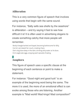 Alliteration
This is a very common figure of speech that involves
using words that begin with the same sound.
For instance, “Sally sells sea shells by the seashore”
is alliteration – and try saying it fast to see how
difficult it is! It is often used in advertising slogans to
create something catchy that more people will
remember.
2
Anaphora
This figure of speech uses a specific clause at the
beginning of each sentence or point to make a
statement.
For instance: “Good night and good luck” is an
example of the beginning word being the same. The
more it is used, the more of an emotional effect is can
evoke among those who are listening. Another
example is "Mad world! Mad kings! Mad composition!"
 