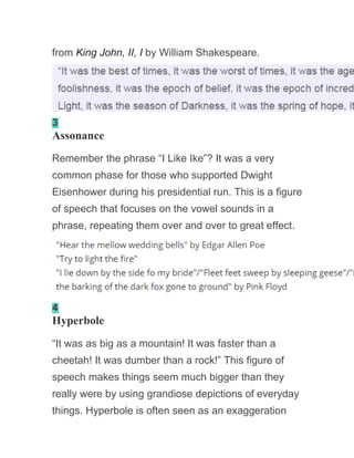 from King John, II, I by William Shakespeare.
3
Assonance
Remember the phrase “I Like Ike”? It was a very
common phase for those who supported Dwight
Eisenhower during his presidential run. This is a figure
of speech that focuses on the vowel sounds in a
phrase, repeating them over and over to great effect.
4
Hyperbole
“It was as big as a mountain! It was faster than a
cheetah! It was dumber than a rock!” This figure of
speech makes things seem much bigger than they
really were by using grandiose depictions of everyday
things. Hyperbole is often seen as an exaggeration
 