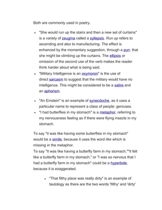Both are commonly used in poetry.
• "She would run up the stairs and then a new set of curtains"
is a variety of zeugma called a syllepsis. Run up refers to
ascending and also to manufacturing. The effect is
enhanced by the momentary suggestion, through a pun, that
she might be climbing up the curtains. The ellipsis or
omission of the second use of the verb makes the reader
think harder about what is being said.
• "Military Intelligence is an oxymoron" is the use of
direct sarcasm to suggest that the military would have no
intelligence. This might be considered to be a satire and
an aphorism.
• "An Einstein" is an example of synecdoche, as it uses a
particular name to represent a class of people: geniuses.
• "I had butterflies in my stomach" is a metaphor, referring to
my nervousness feeling as if there were flying insects in my
stomach.
To say "it was like having some butterflies in my stomach"
would be a simile, because it uses the word like which is
missing in the metaphor.
To say "It was like having a butterfly farm in my stomach,""It felt
like a butterfly farm in my stomach," or "I was so nervous that I
had a butterfly farm in my stomach" could be a hyperbole,
because it is exaggerated.
• "That filthy place was really dirty" is an example of
tautology as there are the two words 'filthy' and 'dirty'
 