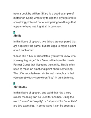 from a book by William Sharp is a good example of
metaphor. Some writers try to use this style to create
something profound out of comparing two things that
appear to have nothing at all in common.
7
Simile
In this figure of speech, two things are compared that
are not really the same, but are used to make a point
about each other.
“Life is like a box of chocolates; you never know what
you’re going to get” is a famous line from the movie
Forrest Gump that illustrates the simile. This is often
used to make an emotional point about something.
The difference between simile and metaphor is that
you can obviously see words "like" in the sentence.
8
Metonymy
In this figure of speech, one word that has a very
similar meaning can be used for another. Using the
word “crown” for “royalty” or “lab coats” for “scientists”
are two examples. In some ways it can be seen as a
 