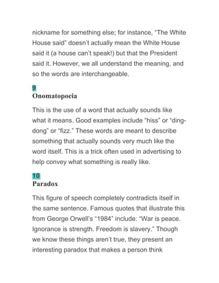 nickname for something else; for instance, “The White
House said” doesn’t actually mean the White House
said it (a house can’t speak!) but that the President
said it. However, we all understand the meaning, and
so the words are interchangeable.
9
Onomatopoeia
This is the use of a word that actually sounds like
what it means. Good examples include “hiss” or “ding-
dong” or “fizz.” These words are meant to describe
something that actually sounds very much like the
word itself. This is a trick often used in advertising to
help convey what something is really like.
10
Paradox
This figure of speech completely contradicts itself in
the same sentence. Famous quotes that illustrate this
from George Orwell’s “1984” include: “War is peace.
Ignorance is strength. Freedom is slavery.” Though
we know these things aren’t true, they present an
interesting paradox that makes a person think
 