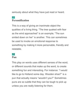 seriously about what they have just read or heard.
11
Personification
This is a way of giving an inanimate object the
qualities of a living thing. “The tree quaked with fear
as the wind approached” is an example; “The sun
smiled down on her” is another. This can sometimes
be used to invoke an emotional response to
something by making it more personable, friendly and
relatable.
12
Pun
This play on words uses different senses of the word,
or different sounds that make up the word, to create
something fun and interesting. For instance: “I would
like to go to Holland some day. Wooden shoe?” is a
pun that actually means “wouldn’t you?” Sometimes
puns are so subtle that they can be tough to pick up
unless you are really listening for them.
 