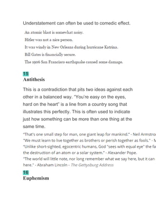 Understatement can often be used to comedic effect.
15
Antithesis
This is a contradiction that pits two ideas against each
other in a balanced way. “You’re easy on the eyes,
hard on the heart” is a line from a country song that
illustrates this perfectly. This is often used to indicate
just how something can be more than one thing at the
same time.
16
Euphemism
 