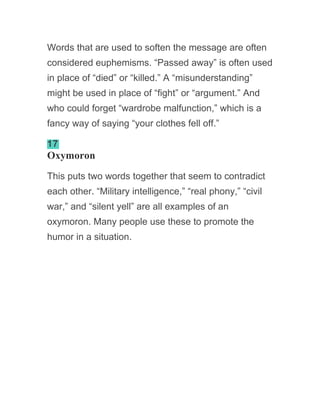 Words that are used to soften the message are often
considered euphemisms. “Passed away” is often used
in place of “died” or “killed.” A “misunderstanding”
might be used in place of “fight” or “argument.” And
who could forget “wardrobe malfunction,” which is a
fancy way of saying “your clothes fell off.”
17
Oxymoron
This puts two words together that seem to contradict
each other. “Military intelligence,” “real phony,” “civil
war,” and “silent yell” are all examples of an
oxymoron. Many people use these to promote the
humor in a situation.
 