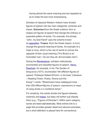 having almost the same meaning and are repeated so
as to make the text more emphasising.
Scholars of classical Western rhetoric have divided
figures of speech into two main categories: schemes and
tropes. Schemes(from the Greek sch maē , form or
shape) are figures of speech that change the ordinary or
expected pattern of words. For example, the phrase,
"John, my best friend" uses the scheme known
as apposition. Tropes (from the Greek trepein, to turn)
change the general meaning of words. An example of a
trope is irony, which is the use of words to convey the
opposite of their usual meaning ("For Brutus is an
honorable man; / So are they all, all honorable men").
During the Renaissance, scholars meticulously
enumerated and classified figures of speech. Henry
Peacham, for example, in his The Garden of
Eloquence (1577), enumerated 184 different figures of
speech. Professor Robert DiYanni, in his book "Literature
– Reading Fiction, Poetry, Drama and the
Essay" [5]
wrote: "Rhetoricians have catalogued more
than 250 differentfigures of speech, expressions or ways
of using words in a nonliteral sense.".
For simplicity, this article divides the figures between
schemes and tropes, but does not further sub-classify
them (e.g., "Figures of Disorder"). Within each category,
words are listed alphabetically. Most entries link to a
page that provides greater detail and relevant examples,
but a short definition is placed here for convenience.
 