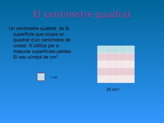 Un centímetre quadrat  és la superfície que ocupa un quadrat d’un centímetre de costat. S’utilitza per a mesurar superfícies petites. El seu símbol és cm 2   1 cm 25 cm  2 