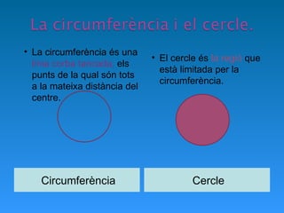 Circumferència Cercle La circumferència és una  línia corba tancada,  els punts de la qual són tots a la mateixa distància del centre.  El cercle és  la regió  que està limitada per la circumferència. 