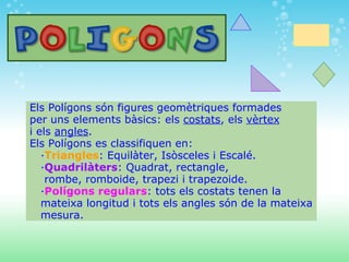   Els Polígons són figures geomètriques formades   per uns elements bàsics: els  costats , els  vèrtex   i els  angles .   Els Polígons es classifiquen en:      · Triangles : Equilàter, Isòsceles i Escalé.      · Quadrilàters : Quadrat, rectangle,       rombe, romboide, trapezi i trapezoide.      · Polígons regulars : tots els costats tenen la        mateixa longitud i tots els angles són de la mateixa      mesura. 