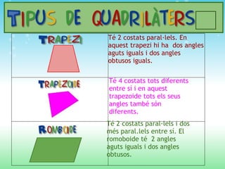 Té 4 costats tots diferents entre sí i en aquest trapezoide tots els seus angles també són diferents. Té 2 costats paral·lels i dos més paral.lels entre sí. El romoboide té  2 angles aguts iguals i dos angles obtusos. Té 2 costats paral·lels. En aquest trapezi hi ha  dos angles aguts iguals i dos angles obtusos iguals. 