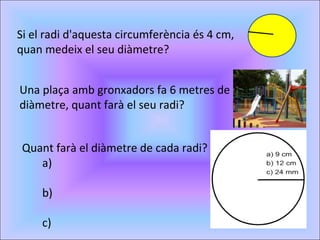 Si el radi d'aquesta circumferència és 4 cm, quan medeix el seu diàmetre? Una plaça amb gronxadors fa 6 metres de diàmetre, quant farà el seu radi? Quant farà el diàmetre de cada radi? a) b) c) 