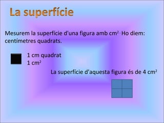 Mesurem la superfície d'una figura amb cm 2 .  Ho diem: centímetres quadrats. 1 cm quadrat 1 cm 2 La superfície d'aquesta figura és de 4 cm 2 