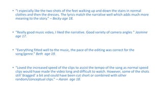 • “I especially like the two shots of the feet walking up and down the stairs in normal
clothes and then the dresses. The lyrics match the narrative well which adds much more
meaning to the story.” – Becky age 18.
• “Really good music video, I liked the narrative. Good variety of camera angles ” Jasmine
age 17.
• “Everything fitted well to the music, the pace of the editing was correct for the
song/genre.” Beth age 19.
• “Loved the increased speed of the clips to assist the tempo of the song as normal speed
clips would have made the video long and difficult to watch. However, some of the shots
still ‘dragged’ a bit and could have been cut short or combined with other
random/conceptual clips.” – Aaron age 18.
 