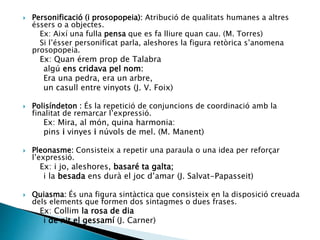  Personificació (i prosopopeia): Atribució de qualitats humanes a altres
éssers o a objectes.
Ex: Així una fulla pensa que es fa lliure quan cau. (M. Torres)
Si l’ésser personificat parla, aleshores la figura retòrica s’anomena
prosopopeia.
Ex: Quan érem prop de Talabra
algú ens cridava pel nom:
Era una pedra, era un arbre,
un casull entre vinyots (J. V. Foix)
 Polisíndeton : És la repetició de conjuncions de coordinació amb la
finalitat de remarcar l’expressió.
Ex: Mira, al món, quina harmonia:
pins i vinyes i núvols de mel. (M. Manent)
 Pleonasme: Consisteix a repetir una paraula o una idea per reforçar
l’expressió.
Ex: i jo, aleshores, basaré ta galta;
i la besada ens durà el joc d’amar (J. Salvat-Papasseit)
 Quiasma: És una figura sintàctica que consisteix en la disposició creuada
dels elements que formen dos sintagmes o dues frases.
Ex: Collim la rosa de dia
i de nit el gessamí (J. Carner)
 