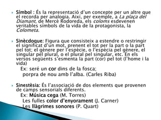  Símbol : És la representació d’un concepte per un altre que
el recorda per analogia. Així, per exemple, a La plaça del
Diamant, de Mercè Rodoreda, els coloms esdevenen
veritables símbols de la vida de la protagonista, la
Colometa.
 Sinècdoque: Figura que consisteix a estendre o restringir
el significat d’un mot, prenent el tot per la part o la part
pel tot; el gènere per l’espècie, o l’espècia pel gènere, el
singular pel plural, o el plural pel singular, etc. En els
versos següents s’esmenta la part (cor) pel tot (l’home i la
vida)
Ex: seré un cor dins de la fosca;
porpra de nou amb l’alba. (Carles Riba)
 Sinestèsia: És l’associació de dos elements que provenen
de camps sensorials diferents.
Ex: Música cega (M. Torres)
Les fulles color d’enyorament (J. Carner)
Les llàgrimes sonores (P. Quart)
 