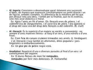  Al·legoria: Consisteix a desenvolupar paral·lelament una successió
d’idees, de manera que expressin simultàniament un sentit directe i un
de figurat, ambdós complets. Es diferencia de la metàfora pel fet que
pot abraçar tota una obra, i també per la finalitat, que no és estètica,
sinó més aviat didàctica o moral.
Ex: Ajeia l’amic en llit d’amor. Els llençols eren de plaers, i el
cobrellit era de llanguiments, i el coixí era de plors. I era qüestió si
el drap del coixí era del drap dels llençols o del cobrellit. (R. Llull)
 Al·literació: És la repetició d’un mateix so vocàlic o consonàntic –no
sempre d’unes mateixes lletres- al llarg d’un vers, d’una estrofa o d’una
frase.
Ex: Com feix de canyes cruixien trinxades ses arrels. (J. Verdaguer)
L’al·literació s’usa també en aforismes, dites populars i jocs
lingüístics o embarbussaments.
Ex: Un plat ple de pebre negre està.
 Anadiplosi: Repetició d’una o diverses paraules al final d’un vers i al
començament del següent.
Ex: O dures fletxes de mon fat rompudes,
rompudes per ferir més doloroses. (F. Fontanella)
 