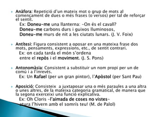  Anàfora: Repetició d’un mateix mot o grup de mots al
començament de dues o més frases (o versos) per tal de reforçar
el sentit.
Ex: Doneu-me una llanterna: -On és el cavall?
Doneu-me carbons durs i guixos lluminosos,
Doneu-me murs de nit a les ciutats lunars. (J. V. Foix)
 Antítesi: Figura consistent a oposar en una mateixa frase dos
mots, pensaments, expressions, etc., de sentit contrari.
Ex: on cada tarda el món s’ordena
entre el repòs i el moviment. (J. S. Pons)
 Antonomàsia: Consistent a substituir un nom propi per un de
comú i a l’inrevés.
Ex: Un Rafael (per un gran pintor), l’Apòstol (per Sant Pau)
 Aposició: Consisteix a juxtaposar una o més paraules a una altra
o unes altres, de la mateixa categoria gramatical, de manera que
la segona exerceixi una funció explicativa.
Ex: Oh Cloris –l’aimada de coses no vistes-
atura l’hivern amb el somrís teu! (M. de Palol)
 