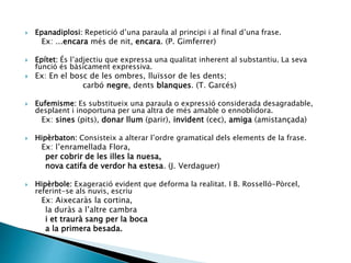  Epanadiplosi: Repetició d’una paraula al principi i al final d’una frase.
Ex: ...encara més de nit, encara. (P. Gimferrer)
 Epítet: És l’adjectiu que expressa una qualitat inherent al substantiu. La seva
funció és bàsicament expressiva.
 Ex: En el bosc de les ombres, lluïssor de les dents;
carbó negre, dents blanques. (T. Garcés)
 Eufemisme: Es substitueix una paraula o expressió considerada desagradable,
desplaent i inoportuna per una altra de més amable o ennoblidora.
Ex: sines (pits), donar llum (parir), invident (cec), amiga (amistançada)
 Hipèrbaton: Consisteix a alterar l’ordre gramatical dels elements de la frase.
Ex: l’enramellada Flora,
per cobrir de les illes la nuesa,
nova catifa de verdor ha estesa. (J. Verdaguer)
 Hipèrbole: Exageració evident que deforma la realitat. I B. Rosselló-Pòrcel,
referint-se als nuvis, escriu
Ex: Aixecaràs la cortina,
la duràs a l’altre cambra
i et traurà sang per la boca
a la primera besada.
 
