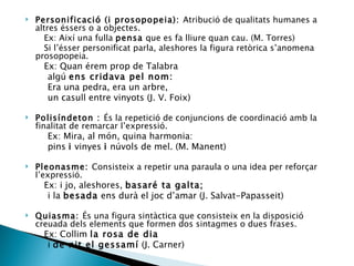 Personificació (i prosopopeia):  Atribució de qualitats humanes a altres éssers o a objectes. Ex: Així una fulla  pensa  que es fa lliure quan cau. (M. Torres) Si l’ésser personificat parla, aleshores la figura retòrica s’anomena prosopopeia. Ex: Quan érem prop de Talabra algú  ens cridava pel nom: Era una pedra, era un arbre, un casull entre vinyots (J. V. Foix) Polisíndeton :  És la repetició de conjuncions de coordinació amb la finalitat de remarcar l’expressió. Ex: Mira, al món, quina harmonia: pins  i  vinyes  i  núvols de mel. (M. Manent) Pleonasme:  Consisteix a repetir una paraula o una idea per reforçar l’expressió. Ex: i jo, aleshores,  basaré ta galta; i la  besada  ens durà el joc d’amar (J. Salvat-Papasseit)  Quiasma:  És una figura sintàctica que consisteix en la disposició creuada dels elements que formen dos sintagmes o dues frases. Ex: Collim  la rosa de dia i  de nit el gessamí  (J. Carner) 