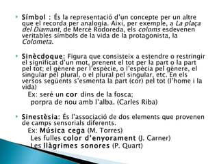 Símbol :  És la representació d’un concepte per un altre que el recorda per analogia. Així, per exemple, a  La plaça del Diamant , de Mercè Rodoreda, els  coloms  esdevenen veritables símbols de la vida de la protagonista, la  Colometa. Sinècdoque:  Figura que consisteix a estendre o restringir el significat d’un mot, prenent el tot per la part o la part pel tot; el gènere per l’espècie, o l’espècia pel gènere, el singular pel plural, o el plural pel singular, etc. En els versos següents s’esmenta la part (cor) pel tot (l’home i la vida) Ex: seré un  cor  dins de la fosca; porpra de nou amb l’alba. (Carles Riba) Sinestèsia:  És l’associació de dos elements que provenen de camps sensorials diferents. Ex:  Música cega  (M. Torres) Les fulles  color d’enyorament  (J. Carner) Les  llàgrimes sonores  (P. Quart) 