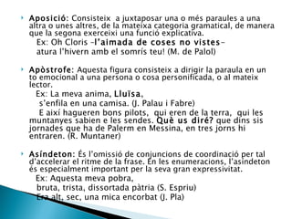 Aposició:  Consisteix  a juxtaposar una o més paraules a una altra o unes altres, de la mateixa categoria gramatical, de manera que la segona exerceixi una funció explicativa. Ex: Oh Cloris – l’aimada de coses no vistes - atura l’hivern amb el somrís teu! (M. de Palol) Apòstrofe:  Aquesta figura consisteix a dirigir la paraula en un to emocional a una persona o cosa personificada, o al mateix lector. Ex: La meva anima,  Lluïsa , s’enfila en una camisa. (J. Palau i Fabre) E així hagueren bons pilots,  qui eren de la terra,  qui les muntanyes sabien e les sendes.  Què us diré?  que dins sis jornades que ha de Palerm en Messina, en tres jorns hi entraren. (R. Muntaner) Asíndeton:  És l’omissió de conjuncions de coordinació per tal d’accelerar el ritme de la frase. En les enumeracions, l’asíndeton és especialment important per la seva gran expressivitat. Ex: Aquesta meva pobra, bruta, trista, dissortada pàtria (S. Espriu)  Era alt, sec, una mica encorbat (J. Pla) 