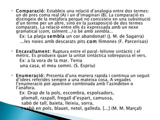 Comparació:  Estableix una relació d’analogia entre dos termes: un de pres coma real (A) i un d’imaginari (B). La comparació es distingeix de la metàfora perquè no consisteix en una substitució d’un terme per un altre, sinó en la juxtaposició de dos termes comparats. La relació entre ells és expressada amb un nexe gramatical ( com, talment...)  o bé amb  sembla. .. Ex: La platja  sembla  un cor abandonat! (J. M. de Sagarra) ...les noies amb descarats pits  com  llimones (F. Parcerisas) Encavallament:  Ruptura entre el paral·lelisme sintàctic i el mètric. Es produeix quan la unitat sintàctica sobrepassa el vers. Ex: a la vora de la mar. Tenia una casa, el meu somni. (S. Espriu) Enumeració:  Presenta d’una manera rapida i continua un seguit d’idees referides sempre a una mateixa cosa. A vegades l’enumeració pot aparèixer combinada amb l’asíndeton o l’anàfora. Ex: Drap de la pols, escombra, espolsadors, plomall, raspall, fregall d’espart, camussa, sabó de tall, baieta, lleixiu, sorra, i sabó en pols, blauet, netol, galleda. [...] (M. M. Marçal) 