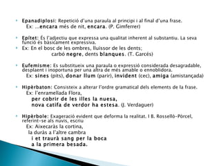 Epanadiplosi:  Repetició d’una paraula al principi i al final d’una frase. Ex: ... encara  més de nit,  encara . (P. Gimferrer)   Epítet:  És l’adjectiu que expressa una qualitat inherent al substantiu. La seva funció és bàsicament expressiva. Ex: En el bosc de les ombres, lluïssor de les dents; carbó  negre , dents  blanques . (T. Garcés)  Eufemisme:  Es substitueix una paraula o expressió considerada desagradable, desplaent i inoportuna per una altra de més amable o ennoblidora.  Ex:  sines  (pits),  donar llum  (parir),  invident  (cec),  amiga  (amistançada) Hipèrbaton:  Consisteix a alterar l’ordre gramatical dels elements de la frase. Ex: l’enramellada Flora, per cobrir de les illes la nuesa, nova catifa de verdor ha estesa . (J. Verdaguer) Hipèrbole:  Exageració evident que deforma la realitat. I B. Rosselló-Pòrcel, referint-se als nuvis, escriu Ex: Aixecaràs la cortina,  la duràs a l’altre cambra  i et traurà sang per la boca  a la primera besada.  
