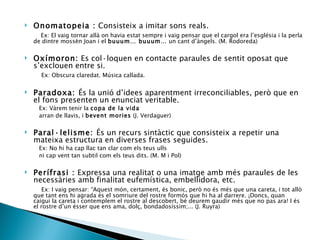 Onomatopeia :  Consisteix a imitar sons reals. Ex: El vaig tornar allà on havia estat sempre i vaig pensar que el cargol era l’església i la perla de dintre mossèn Joan i el  buuum… buuum…  un cant d’àngels. (M. Rodoreda) Oxímoron:  Es col·loquen en contacte paraules de sentit oposat que s’exclouen entre si. Ex: Obscura claredat. Música callada.  Paradoxa:  És la unió d’idees aparentment irreconciliables, però que en el fons presenten un enunciat veritable. Ex: Vàrem tenir la  copa de la vida arran de llavis, i  bevent mories  (J. Verdaguer) Paral·lelisme:  És un recurs sintàctic que consisteix a repetir una mateixa estructura en diverses frases seguides. Ex: No hi ha cap llac tan clar com els teus ulls  ni cap vent tan subtil com els teus dits. (M. M i Pol) Perífrasi :  Expressa una realitat o una imatge amb més paraules de les necessàries amb finalitat eufemística, embellidora, etc. Ex: I vaig pensar: “Aquest món, certament, és bonic, però no és més que una careta, i tot allò que tant ens hi agrada és el somriure del rostre formós que hi ha al darrere. ¡Doncs, quan caigui la careta i contemplem el rostre al descobert, bé deurem gaudir més que no pas ara! I és el rostre d’un ésser que ens ama, dolç, bondadosíssim;... (J. Ruyra)  