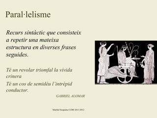 Paral·lelisme
Recurs sintàctic que consisteix
a repetir una mateixa
estructura en diverses frases
seguides.
Té un revolar triomfal la vívida
crinera
Té un cos de semidéu l’intrèpid
conductor.
GABRIEL ALOMAR

Maribel Sospedra CURS 2011-2012

 