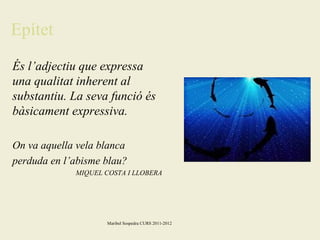 Epítet
És l’adjectiu que expressa
una qualitat inherent al
substantiu. La seva funció és
bàsicament expressiva.
On va aquella vela blanca
perduda en l’abisme blau?
MIQUEL COSTA I LLOBERA

Maribel Sospedra CURS 2011-2012

 