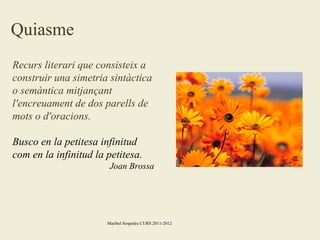 Quiasme
Recurs literari que consisteix a
construir una simetria sintàctica
o semàntica mitjançant
l'encreuament de dos parells de
mots o d'oracions.
Busco en la petitesa infinitud
com en la infinitud la petitesa.
Joan Brossa

Maribel Sospedra CURS 2011-2012

 