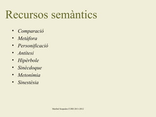 Recursos semàntics
•
•
•
•
•
•
•
•

Comparació
Metàfora
Personificació
Antítesi
Hipèrbole
Sinècdoque
Metonímia
Sinestèsia

Maribel Sospedra CURS 2011-2012

 