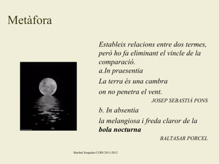 Metàfora
Estableix relacions entre dos termes,
però ho fa eliminant el vincle de la
comparació.
a.In praesentia
La terra és una cambra
on no penetra el vent.
JOSEP SEBASTIÀ PONS

b. In absentia
la melangiosa i freda claror de la
bola nocturna
BALTASAR PORCEL
Maribel Sospedra CURS 2011-2012

 
