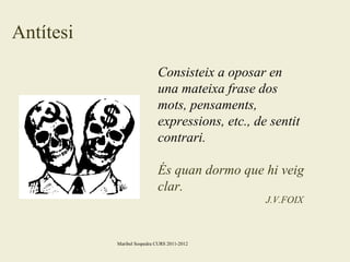 Antítesi
Consisteix a oposar en
una mateixa frase dos
mots, pensaments,
expressions, etc., de sentit
contrari.
És quan dormo que hi veig
clar.
J.V.FOIX

Maribel Sospedra CURS 2011-2012

 