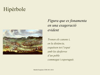 Hipèrbole
Figura que es fonamenta
en una exageració
evident
Tronen els canons i,
en la distància,
esquitxen tot l’espai
amb les desferres
d’un poble
commogut i esporuguit.

Maribel Sospedra CURS 2011-2012

 